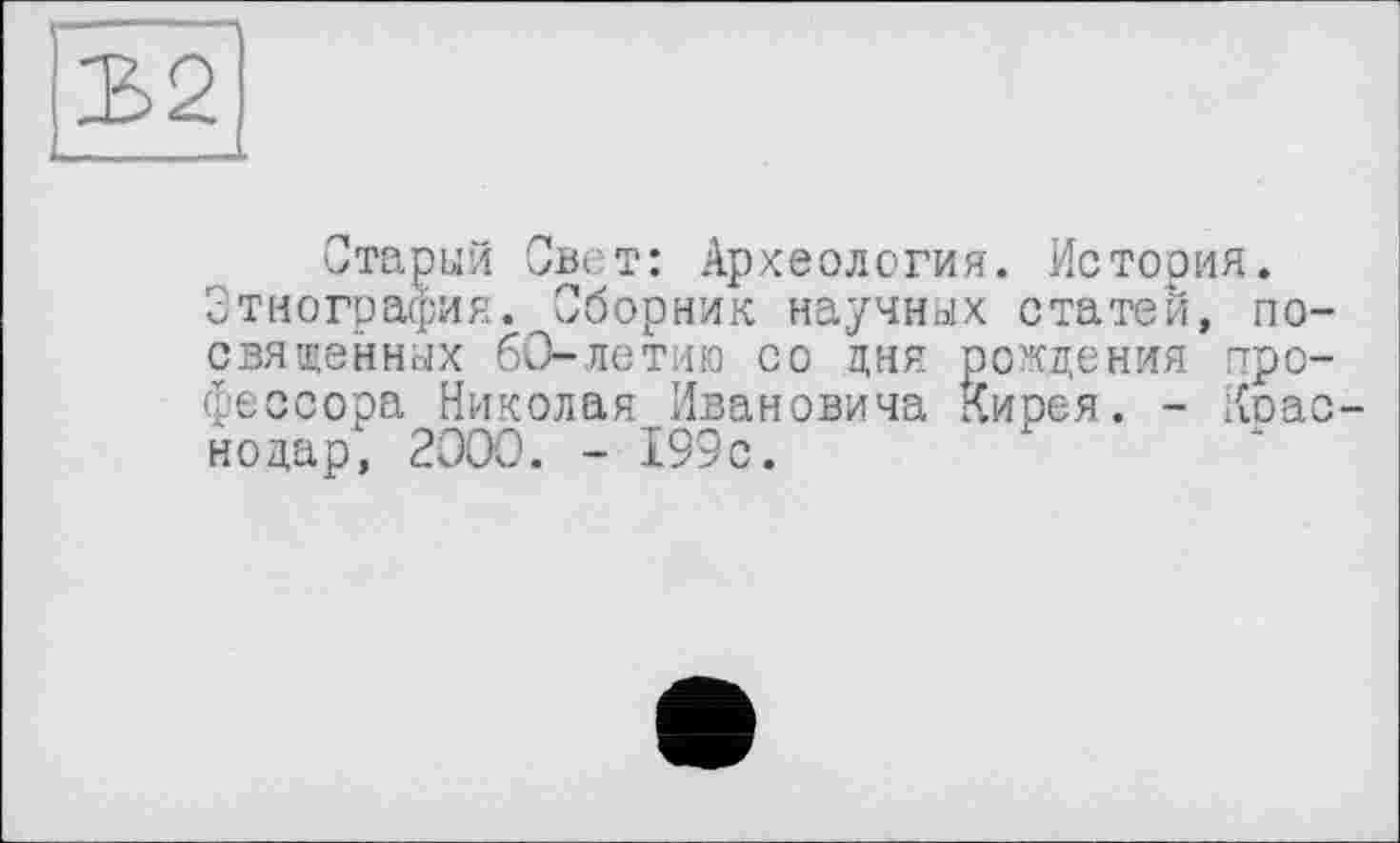 ﻿Старый Свет: Археология. История. Этнография. Сборник научных статей, посвященных 60-летию со дня рождения профессора Николая Ивановича Кирея. - Коас-нодар, 2000. - 199с.